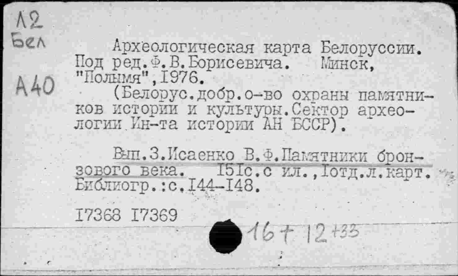 ﻿кг
Ш
Археологическая карта Белоруссии. Под ред.Ф. В. Борисевича. Минск, "Полымя",1976.
(Белорус.добр.о-во охоаны памятников истории и культуры.Сектор аохео-логии.Ин-та истории АН БССР).
Вып.З.Исаенко В. Ф_. Памятники бронзового века. 151с. с 5ЬдГ,1бтд;л;карт. Библиогр.: с.144-148.
17368 17369